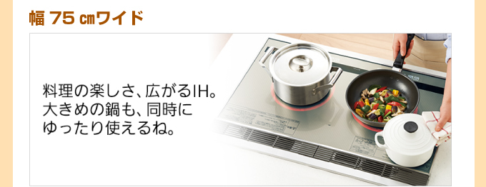 幅75cmワイド 料理の楽しさ、広がるIH。大きめの鍋も、同時にゆったり使えるね。