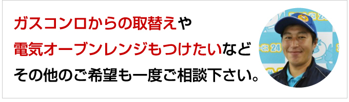 ガスコンロからの取替えや電気オーブンレンジもつけたいなどその他のご希望も一度ご相談ください。